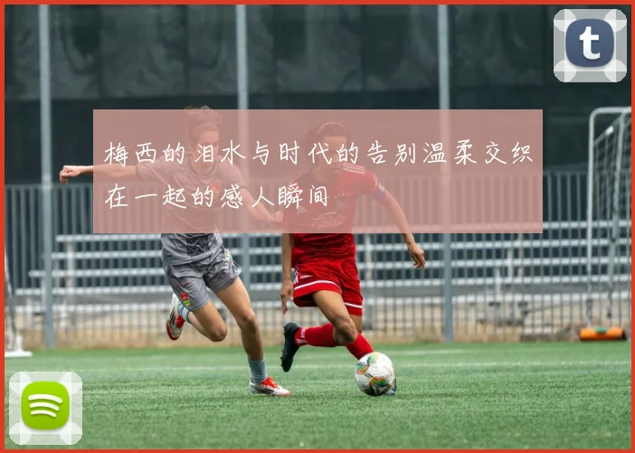 梅西的泪水与时代的告别温柔交织在一起的感人瞬间