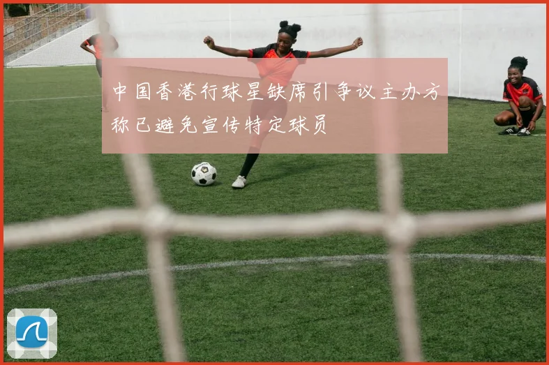 中国香港行球星缺席引争议主办方称已避免宣传特定球员