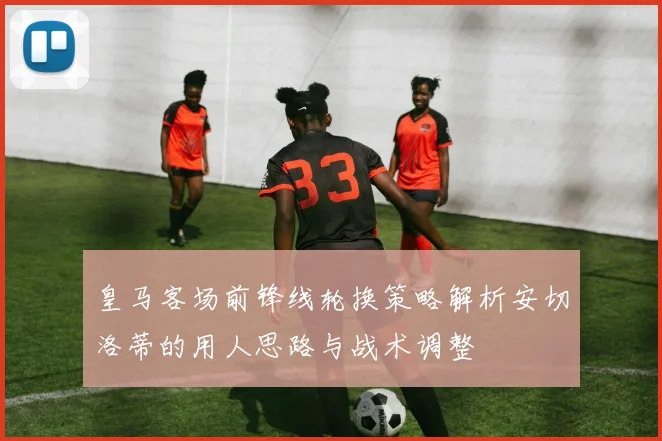 皇马客场前锋线轮换策略解析安切洛蒂的用人思路与战术调整