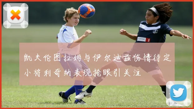 凯夫伦图拉姆与伊尔迪兹伤情待定小将利奇纳表现抢眼引关注