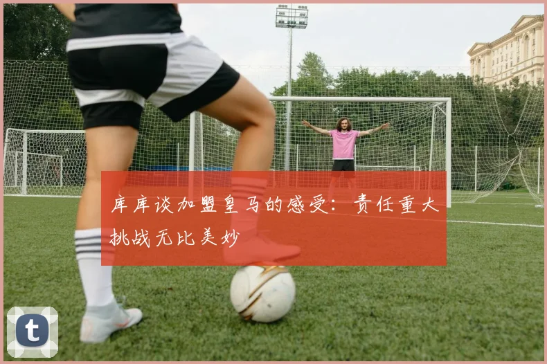 库库谈加盟皇马的感受：责任重大挑战无比美妙