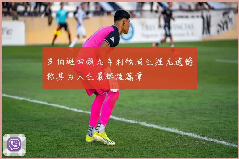 罗伯逊回顾九年利物浦生涯无遗憾称其为人生最辉煌篇章