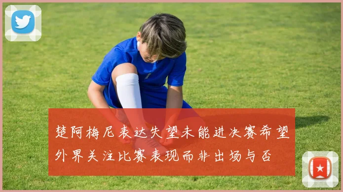 楚阿梅尼表达失望未能进决赛希望外界关注比赛表现而非出场与否
